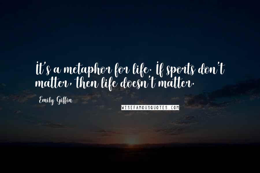 Emily Giffin Quotes: It's a metaphor for life. If sports don't matter, then life doesn't matter.