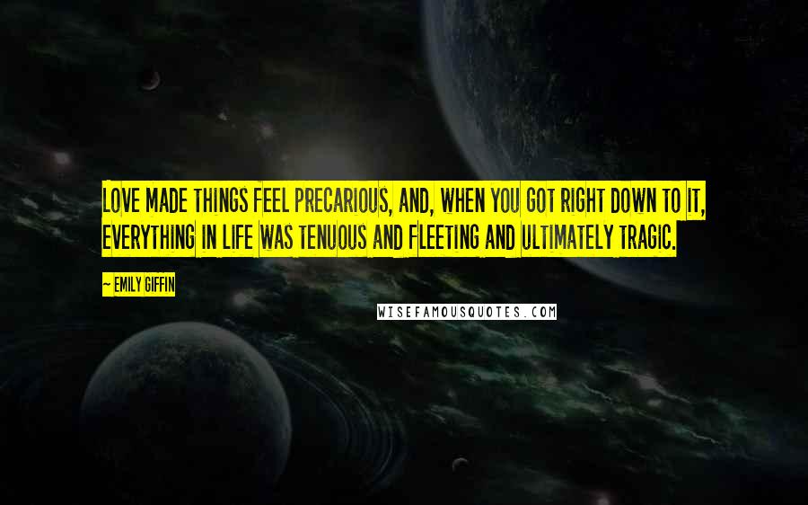 Emily Giffin Quotes: Love made things feel precarious, and, when you got right down to it, everything in life was tenuous and fleeting and ultimately tragic.