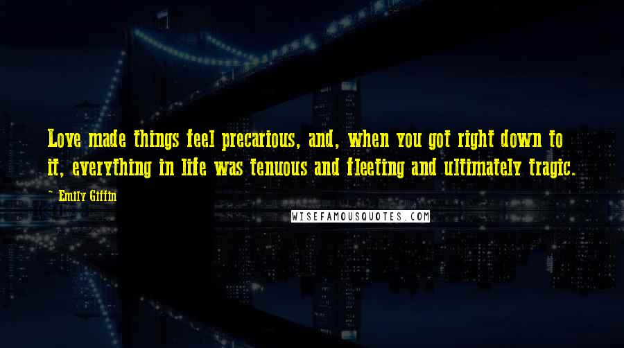 Emily Giffin Quotes: Love made things feel precarious, and, when you got right down to it, everything in life was tenuous and fleeting and ultimately tragic.