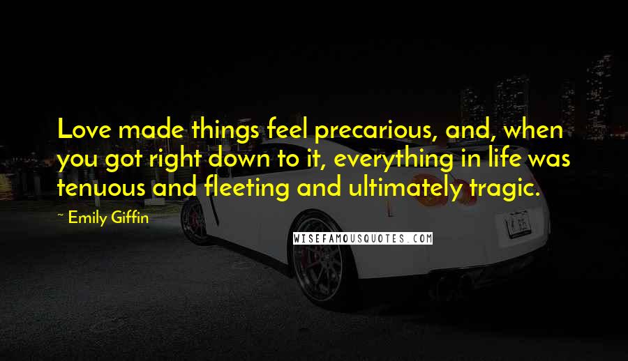 Emily Giffin Quotes: Love made things feel precarious, and, when you got right down to it, everything in life was tenuous and fleeting and ultimately tragic.