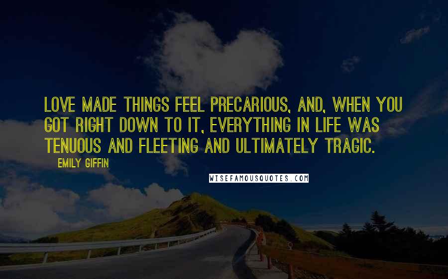 Emily Giffin Quotes: Love made things feel precarious, and, when you got right down to it, everything in life was tenuous and fleeting and ultimately tragic.