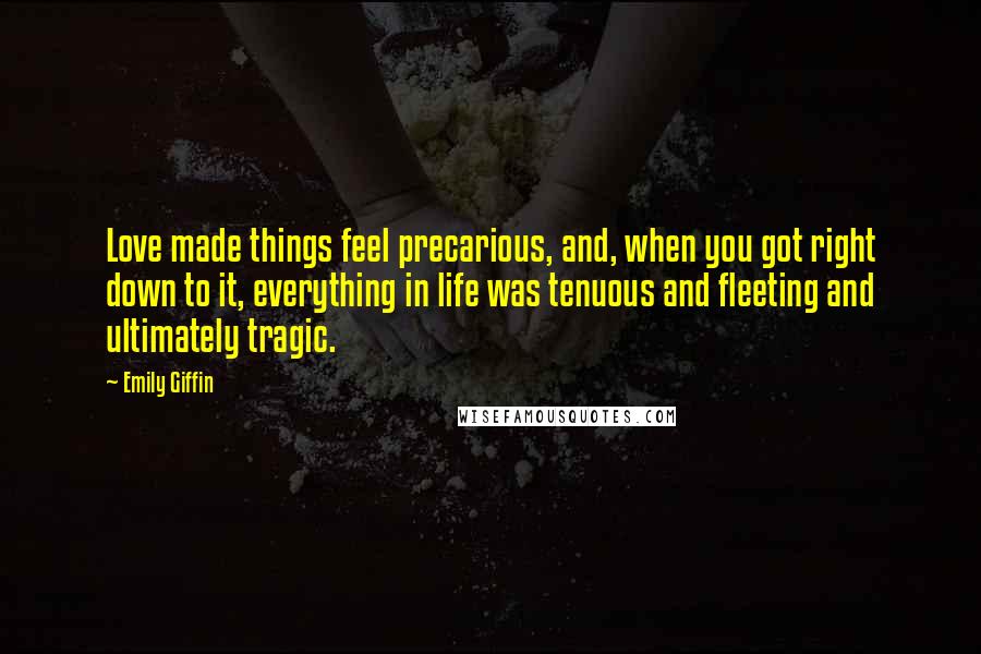 Emily Giffin Quotes: Love made things feel precarious, and, when you got right down to it, everything in life was tenuous and fleeting and ultimately tragic.