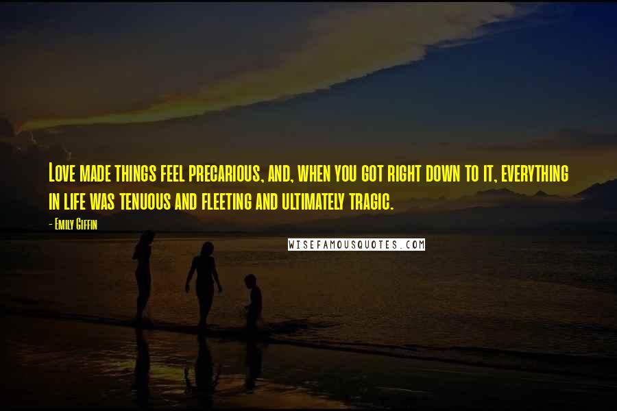 Emily Giffin Quotes: Love made things feel precarious, and, when you got right down to it, everything in life was tenuous and fleeting and ultimately tragic.