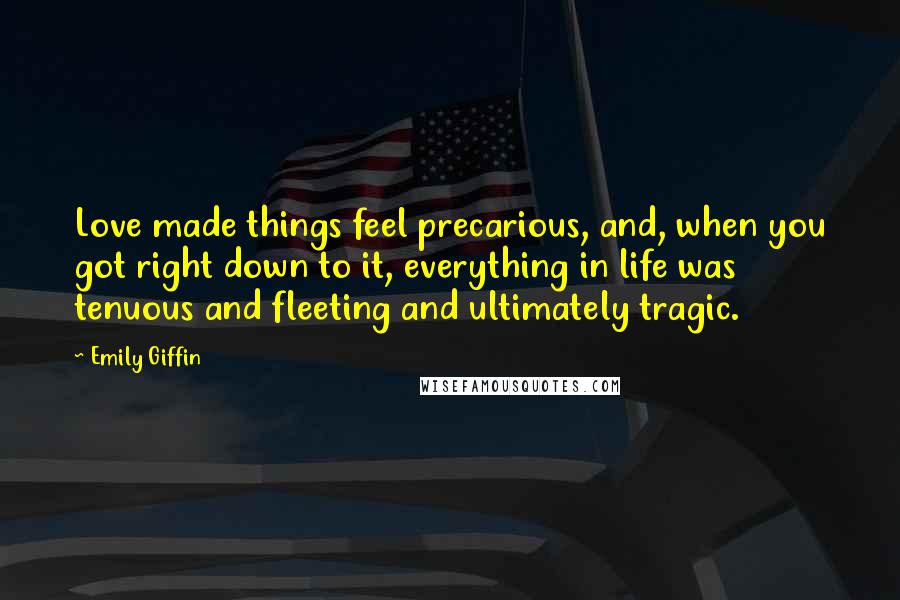 Emily Giffin Quotes: Love made things feel precarious, and, when you got right down to it, everything in life was tenuous and fleeting and ultimately tragic.