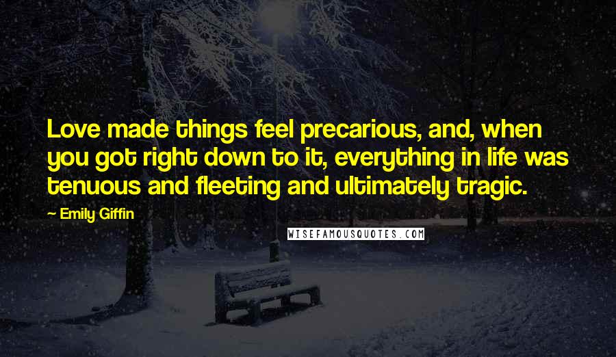 Emily Giffin Quotes: Love made things feel precarious, and, when you got right down to it, everything in life was tenuous and fleeting and ultimately tragic.