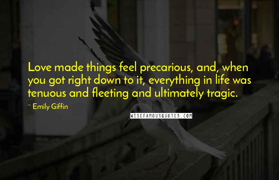 Emily Giffin Quotes: Love made things feel precarious, and, when you got right down to it, everything in life was tenuous and fleeting and ultimately tragic.