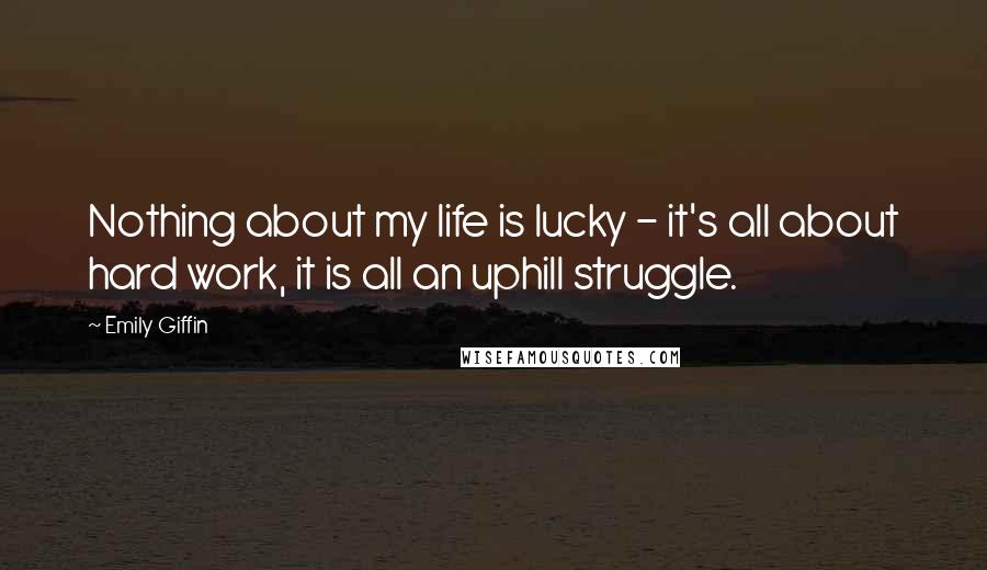 Emily Giffin Quotes: Nothing about my life is lucky - it's all about hard work, it is all an uphill struggle.