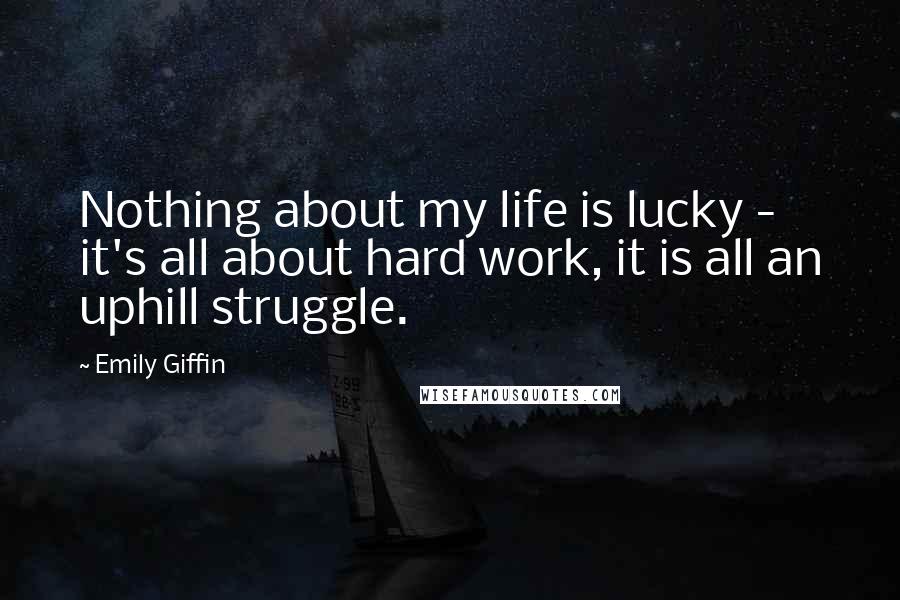 Emily Giffin Quotes: Nothing about my life is lucky - it's all about hard work, it is all an uphill struggle.