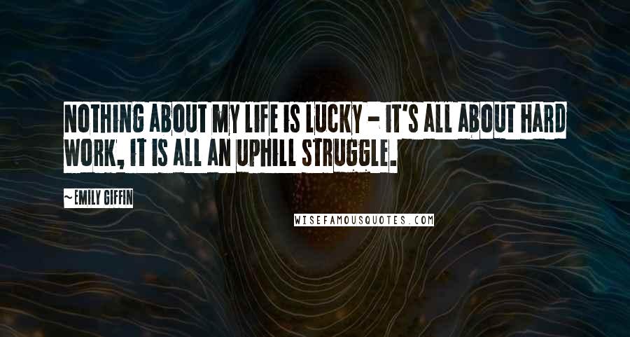 Emily Giffin Quotes: Nothing about my life is lucky - it's all about hard work, it is all an uphill struggle.