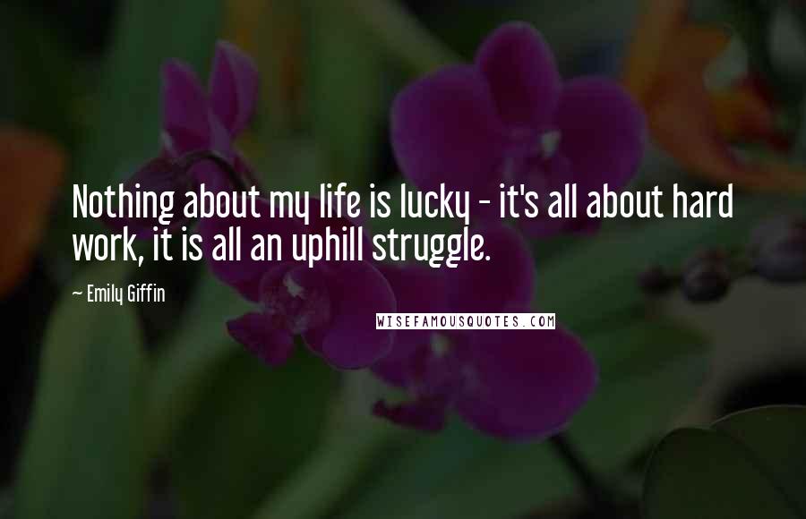 Emily Giffin Quotes: Nothing about my life is lucky - it's all about hard work, it is all an uphill struggle.