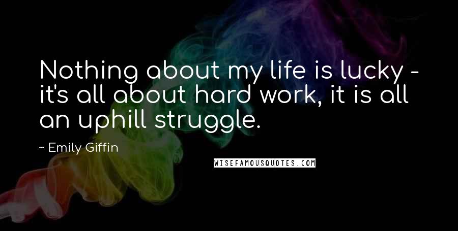 Emily Giffin Quotes: Nothing about my life is lucky - it's all about hard work, it is all an uphill struggle.