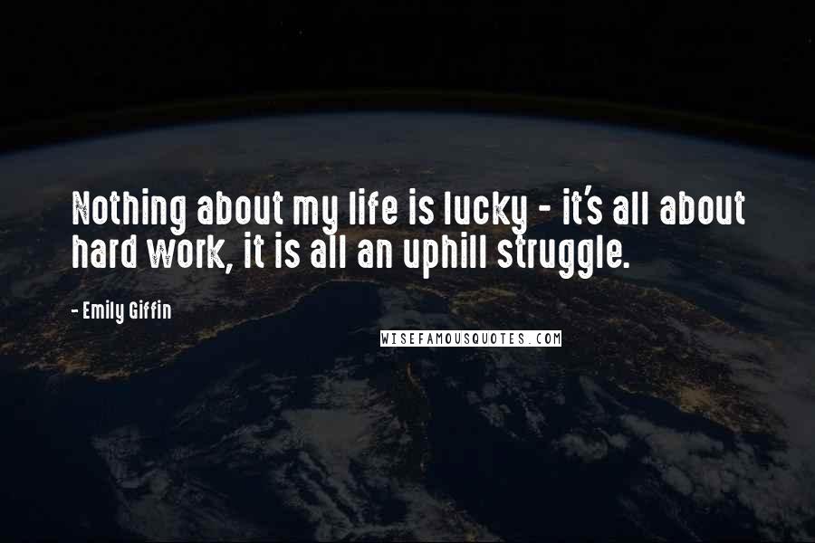 Emily Giffin Quotes: Nothing about my life is lucky - it's all about hard work, it is all an uphill struggle.