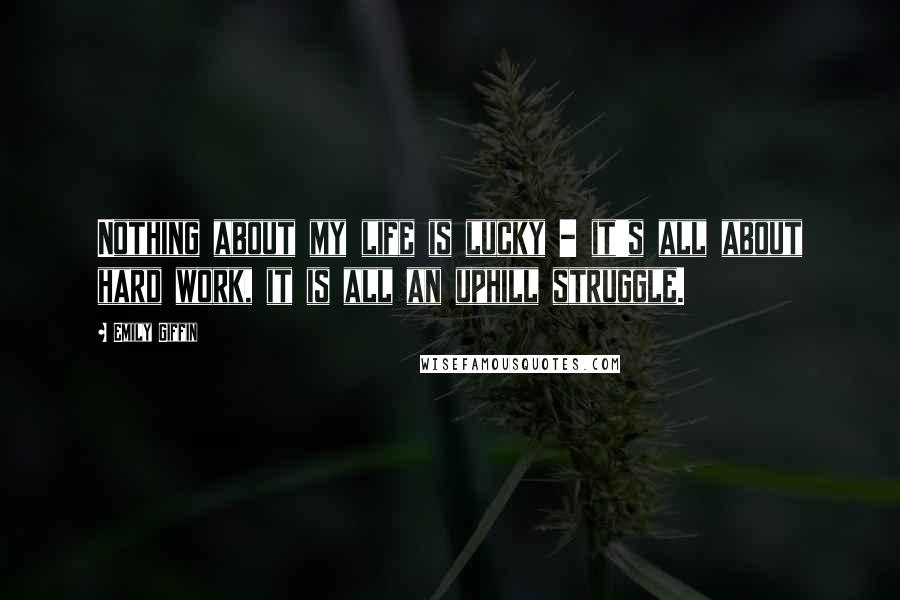 Emily Giffin Quotes: Nothing about my life is lucky - it's all about hard work, it is all an uphill struggle.