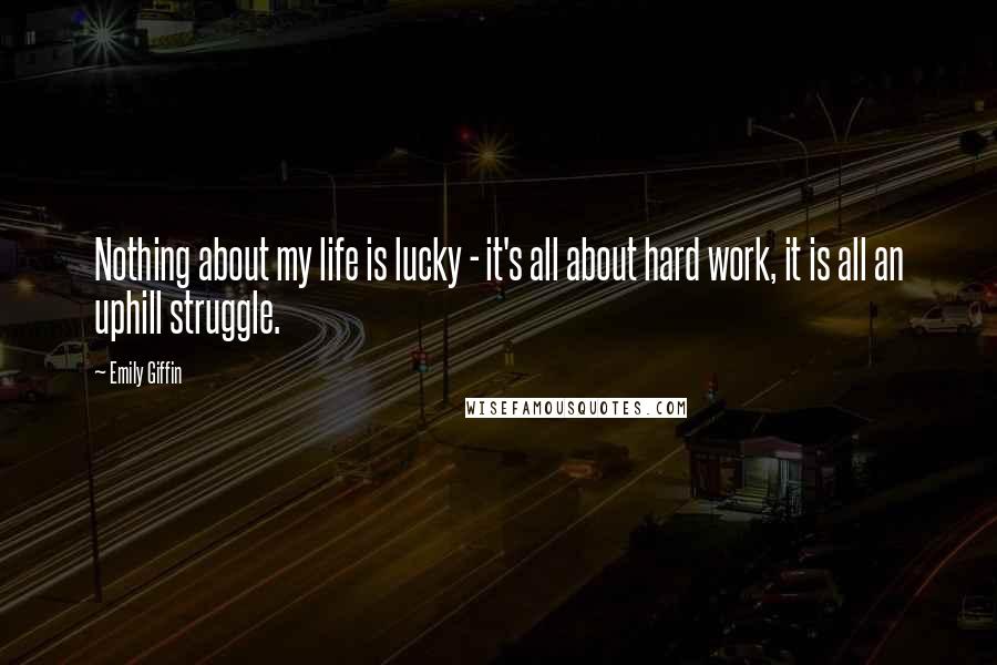 Emily Giffin Quotes: Nothing about my life is lucky - it's all about hard work, it is all an uphill struggle.