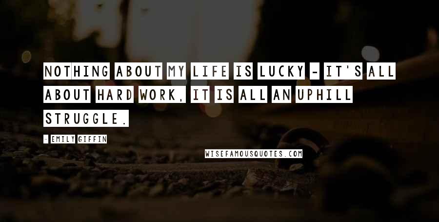 Emily Giffin Quotes: Nothing about my life is lucky - it's all about hard work, it is all an uphill struggle.