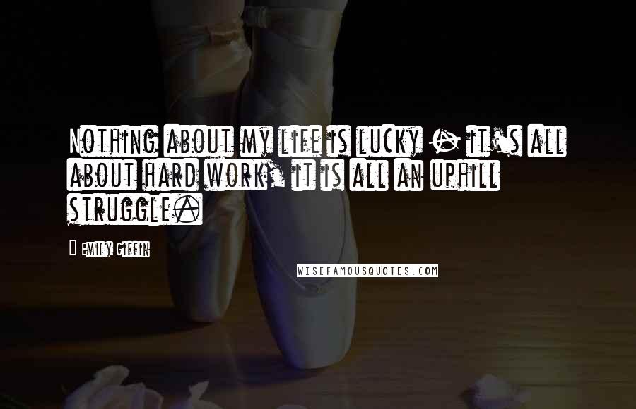 Emily Giffin Quotes: Nothing about my life is lucky - it's all about hard work, it is all an uphill struggle.