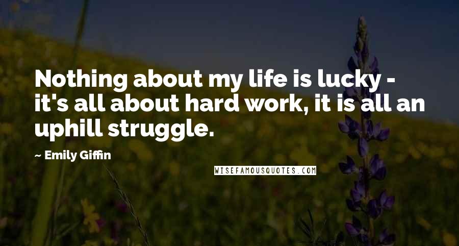 Emily Giffin Quotes: Nothing about my life is lucky - it's all about hard work, it is all an uphill struggle.
