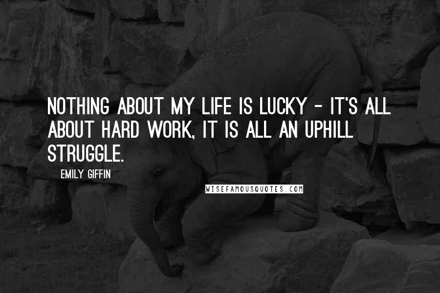 Emily Giffin Quotes: Nothing about my life is lucky - it's all about hard work, it is all an uphill struggle.