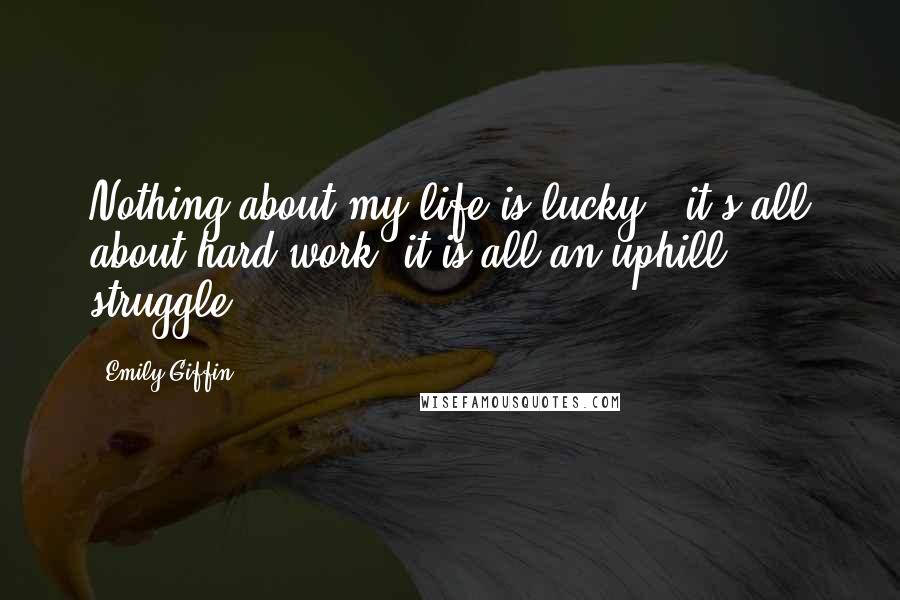 Emily Giffin Quotes: Nothing about my life is lucky - it's all about hard work, it is all an uphill struggle.