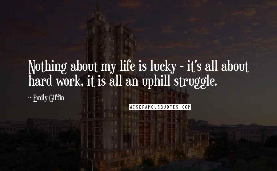 Emily Giffin Quotes: Nothing about my life is lucky - it's all about hard work, it is all an uphill struggle.