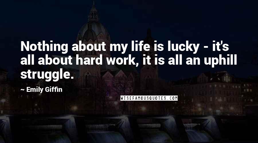 Emily Giffin Quotes: Nothing about my life is lucky - it's all about hard work, it is all an uphill struggle.
