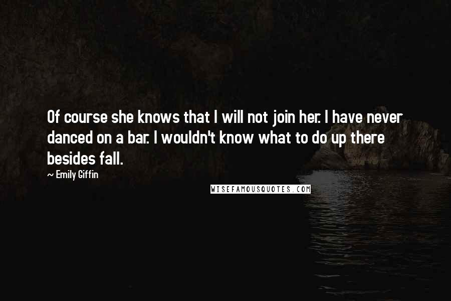 Emily Giffin Quotes: Of course she knows that I will not join her. I have never danced on a bar. I wouldn't know what to do up there besides fall.