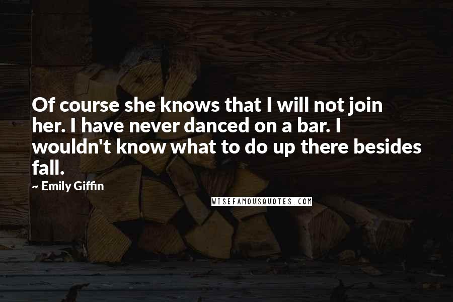 Emily Giffin Quotes: Of course she knows that I will not join her. I have never danced on a bar. I wouldn't know what to do up there besides fall.
