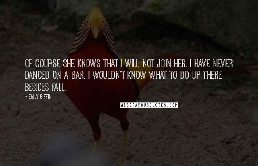 Emily Giffin Quotes: Of course she knows that I will not join her. I have never danced on a bar. I wouldn't know what to do up there besides fall.