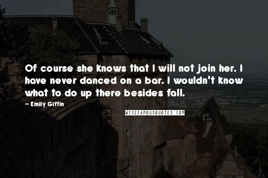 Emily Giffin Quotes: Of course she knows that I will not join her. I have never danced on a bar. I wouldn't know what to do up there besides fall.