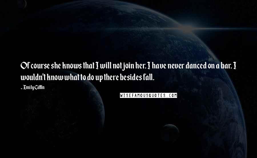 Emily Giffin Quotes: Of course she knows that I will not join her. I have never danced on a bar. I wouldn't know what to do up there besides fall.