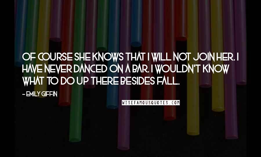 Emily Giffin Quotes: Of course she knows that I will not join her. I have never danced on a bar. I wouldn't know what to do up there besides fall.