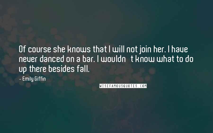 Emily Giffin Quotes: Of course she knows that I will not join her. I have never danced on a bar. I wouldn't know what to do up there besides fall.