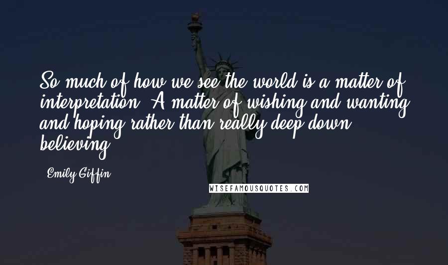 Emily Giffin Quotes: So much of how we see the world is a matter of interpretation. A matter of wishing and wanting and hoping rather than really deep-down believing.