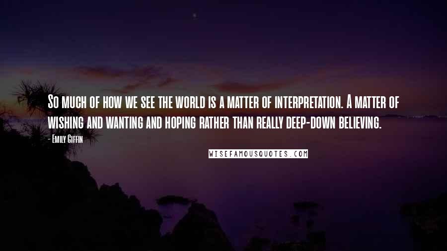 Emily Giffin Quotes: So much of how we see the world is a matter of interpretation. A matter of wishing and wanting and hoping rather than really deep-down believing.