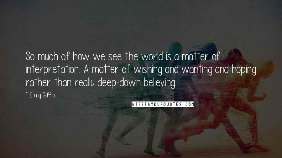 Emily Giffin Quotes: So much of how we see the world is a matter of interpretation. A matter of wishing and wanting and hoping rather than really deep-down believing.