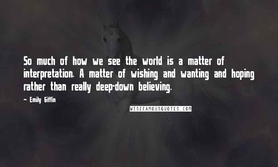 Emily Giffin Quotes: So much of how we see the world is a matter of interpretation. A matter of wishing and wanting and hoping rather than really deep-down believing.