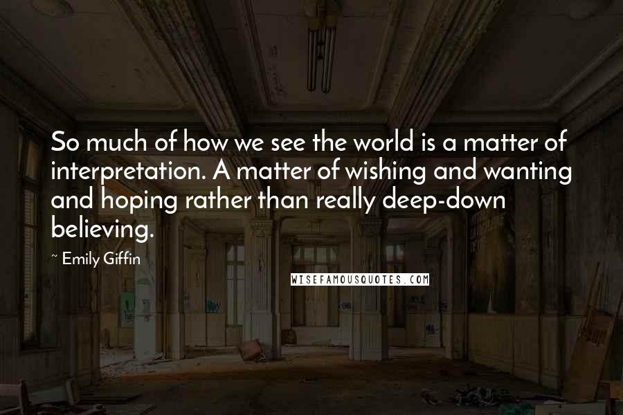 Emily Giffin Quotes: So much of how we see the world is a matter of interpretation. A matter of wishing and wanting and hoping rather than really deep-down believing.