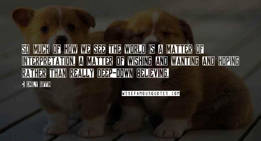 Emily Giffin Quotes: So much of how we see the world is a matter of interpretation. A matter of wishing and wanting and hoping rather than really deep-down believing.