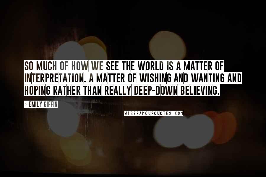 Emily Giffin Quotes: So much of how we see the world is a matter of interpretation. A matter of wishing and wanting and hoping rather than really deep-down believing.