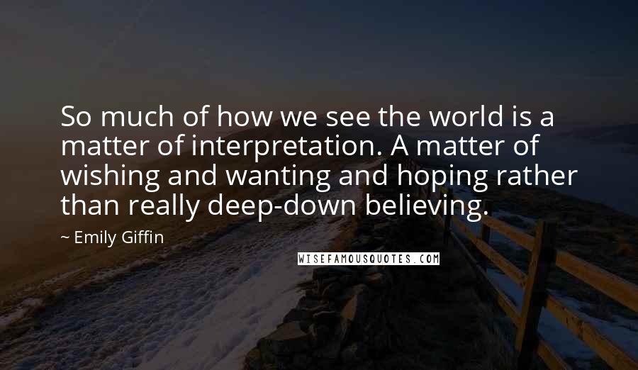 Emily Giffin Quotes: So much of how we see the world is a matter of interpretation. A matter of wishing and wanting and hoping rather than really deep-down believing.