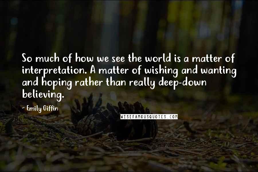 Emily Giffin Quotes: So much of how we see the world is a matter of interpretation. A matter of wishing and wanting and hoping rather than really deep-down believing.