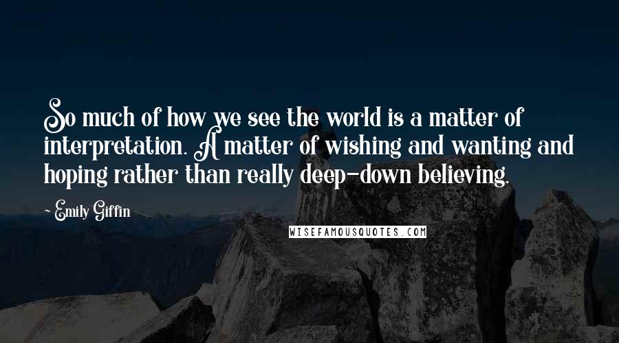 Emily Giffin Quotes: So much of how we see the world is a matter of interpretation. A matter of wishing and wanting and hoping rather than really deep-down believing.