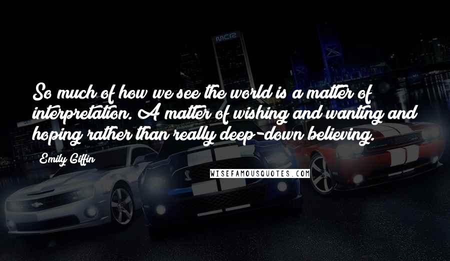 Emily Giffin Quotes: So much of how we see the world is a matter of interpretation. A matter of wishing and wanting and hoping rather than really deep-down believing.