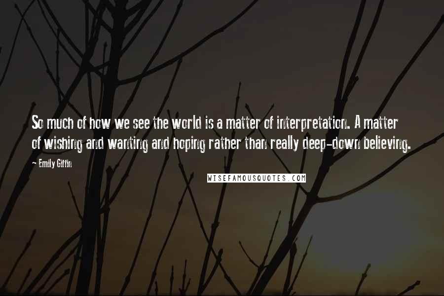 Emily Giffin Quotes: So much of how we see the world is a matter of interpretation. A matter of wishing and wanting and hoping rather than really deep-down believing.