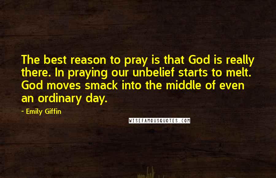 Emily Giffin Quotes: The best reason to pray is that God is really there. In praying our unbelief starts to melt. God moves smack into the middle of even an ordinary day.