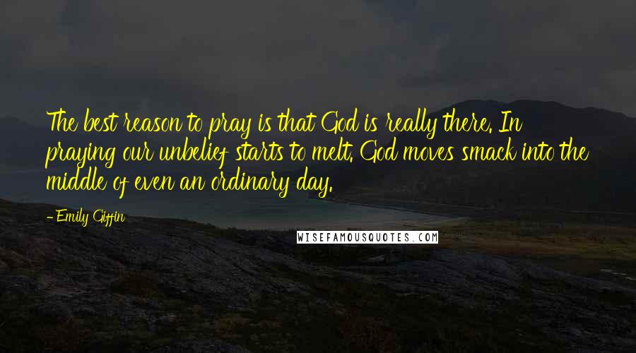 Emily Giffin Quotes: The best reason to pray is that God is really there. In praying our unbelief starts to melt. God moves smack into the middle of even an ordinary day.