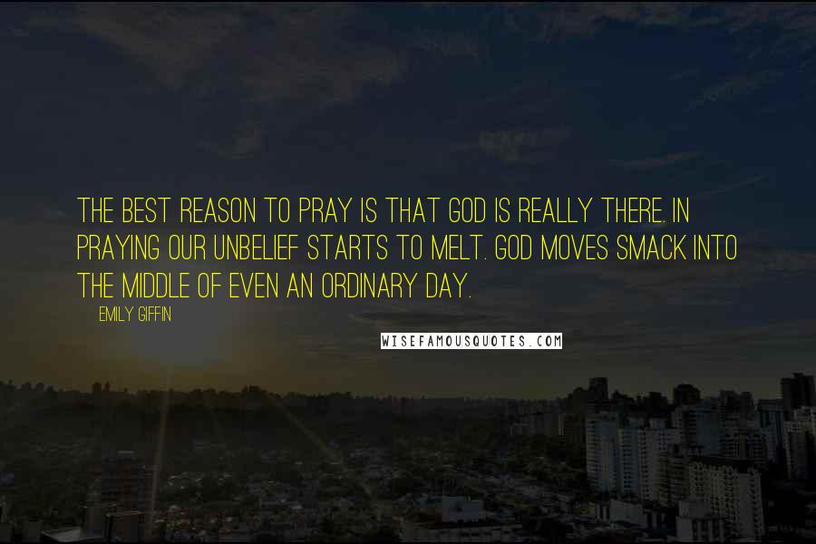 Emily Giffin Quotes: The best reason to pray is that God is really there. In praying our unbelief starts to melt. God moves smack into the middle of even an ordinary day.