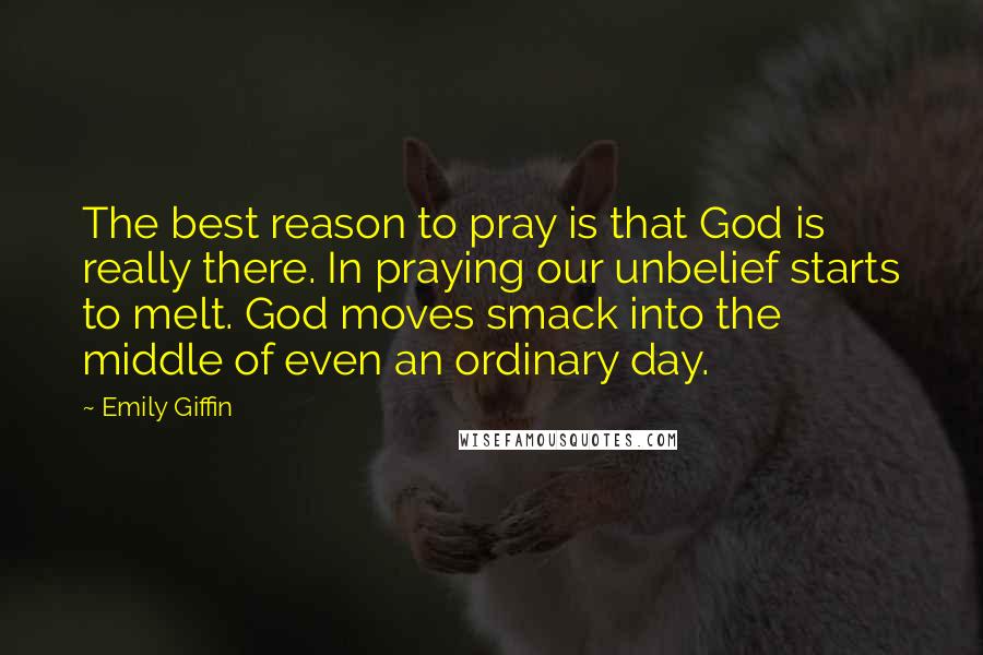 Emily Giffin Quotes: The best reason to pray is that God is really there. In praying our unbelief starts to melt. God moves smack into the middle of even an ordinary day.