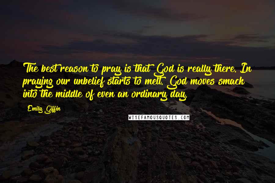 Emily Giffin Quotes: The best reason to pray is that God is really there. In praying our unbelief starts to melt. God moves smack into the middle of even an ordinary day.