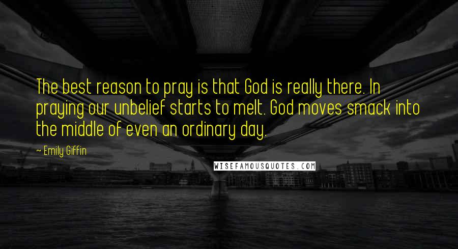 Emily Giffin Quotes: The best reason to pray is that God is really there. In praying our unbelief starts to melt. God moves smack into the middle of even an ordinary day.